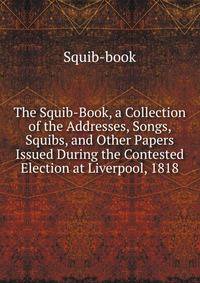 The Squib-Book, a Collection of the Addresses, Songs, Squibs, and Other Papers Issued During the Contested Election at Liverpool, 1818