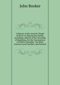 A History of the Ancient Chapel of Birch: In Manchester Parish, Including a Sketch of the Township of Rusholme, for the Convenience of Which Township . the More Ancient Local Families, and Particul