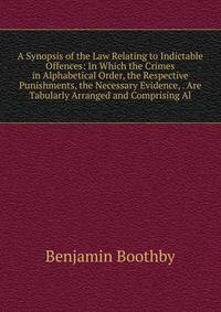 A Synopsis of the Law Relating to Indictable Offences: In Which the Crimes in Alphabetical Order, the Respective Punishments, the Necessary Evidence, . Are Tabularly Arranged and Comprising Al
