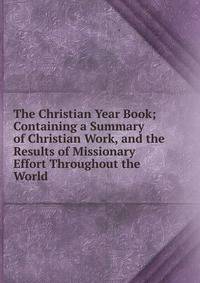The Christian Year Book; Containing a Summary of Christian Work, and the Results of Missionary Effort Throughout the World.