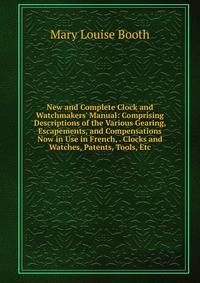 New and Complete Clock and Watchmakers' Manual: Comprising Descriptions of the Various Gearing, Escapements, and Compensations Now in Use in French, . Clocks and Watches, Patents, Tools, Etc