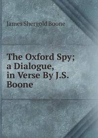 The Oxford Spy; a Dialogue, in Verse By J.S. Boone.
