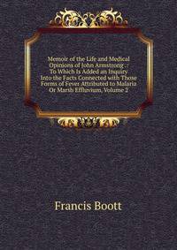 Memoir of the Life and Medical Opinions of John Armstrong .: To Which Is Added an Inquiry Into the Facts Connected with Those Forms of Fever Attributed to Malaria Or Marsh Effluvium, Volume 2
