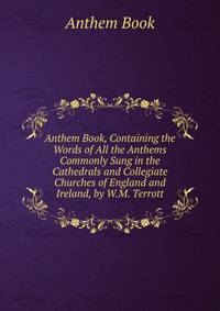 Anthem Book, Containing the Words of All the Anthems Commonly Sung in the Cathedrals and Collegiate Churches of England and Ireland, by W.M. Terrott