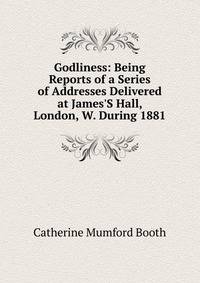 Godliness: Being Reports of a Series of Addresses Delivered at James'S Hall, London, W. During 1881