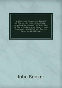 A History of the Ancient Chapel of Blackley, in Manchester Parish: Including Sketches of the Townships of Blackley, Harpurhey, Moston, and Crumpsall, . Was Originally Erected, Together with Notices