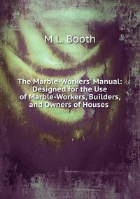 The Marble-Workers' Manual: Designed for the Use of Marble-Workers, Builders, and Owners of Houses .