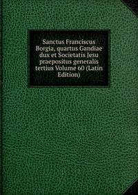 Sanctus Franciscus Borgia, quartus Gandiae dux et Societatis Jesu praepositus generalis tertius Volume 60 (Latin Edition)