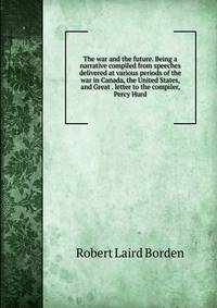 The war and the future. Being a narrative compiled from speeches delivered at various periods of the war in Canada, the United States, and Great . letter to the compiler, Percy Hurd