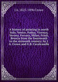 A history of painting in north Italy, Venice, Padua, Vicenza, Verona, Ferrara, Milan, Friuli, Brescia from the fourteenth to the sixteenth century; by J.A. Crowe and G.B. Cavalcaselle