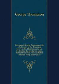 Lectures of George Thompson, with a full report of the discussion between Mr. Thompson and Mr. Borthwick, the proslavery agent, held at the Royal . with unabated interest, comp. from variou