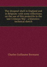 The shrapnel shell in England and in Belgium: with some reflections on the use of this projectile in the late Crimean War : a historico-technical sketch