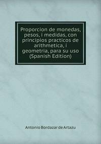 Proporcion de monedas, pesos, i medidas, con principios practicos de arithmetica, i geometria, para su uso (Spanish Edition)