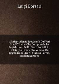 Giurisprudenza Ipotecaria Dei Vari Stati D'italia: Che Comprende Le Legislazioni Dello Stato Pontificio, Del Regno Lombardo-Veneto, Del Regno Delle . Degli Stati Di Parma, (Italian Edition)