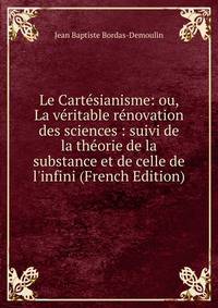 Le Cart?sianisme: ou, La v?ritable r?novation des sciences : suivi de la th?orie de la substance et de celle de l'infini (French Edition)