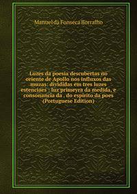 Luzes da poesia descubertas no oriente de Apollo nos influxos das muzas: divididas em tres luzes estenciaes : luz primeyra da medida, e consonancia da . do espirito da poes (Portuguese Edition)