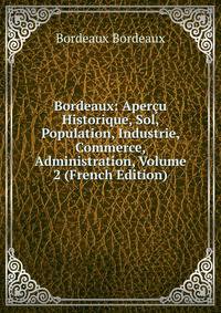 Bordeaux: Apercu Historique, Sol, Population, Industrie, Commerce, Administration, Volume 2 (French Edition)