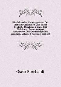 Die Geltenden Handelsgesetze Des Erdballs: Gesammelt Und in Das Deutsche Ubertragen Sowie Mit Einleitung, Anmerkungen, Schlusswort Und Generalregistern Versehen, Volume 5 (German Edition)