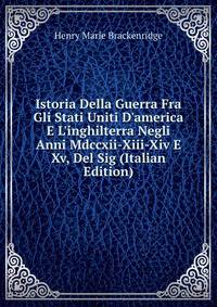 Istoria Della Guerra Fra Gli Stati Uniti D'america E L'inghilterra Negli Anni Mdccxii-Xiii-Xiv E Xv, Del Sig (Italian Edition)