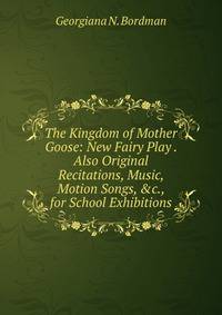 The Kingdom of Mother Goose: New Fairy Play . Also Original Recitations, Music, Motion Songs, &amp;c., for School Exhibitions