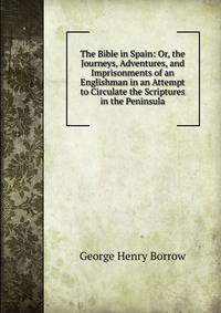 The Bible in Spain: Or, the Journeys, Adventures, and Imprisonments of an Englishman in an Attempt to Circulate the Scriptures in the Peninsula