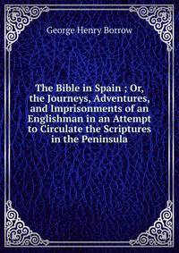 The Bible in Spain ; Or, the Journeys, Adventures, and Imprisonments of an Englishman in an Attempt to Circulate the Scriptures in the Peninsula