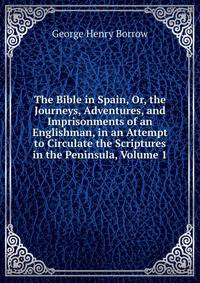 The Bible in Spain, Or, the Journeys, Adventures, and Imprisonments of an Englishman, in an Attempt to Circulate the Scriptures in the Peninsula, Volume 1