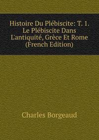 Histoire Du Pl?biscite: T. 1. Le Pl?biscite Dans L'antiquit?, Gr?ce Et Rome (French Edition)