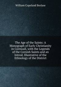 The Age of the Saints: A Monograph of Early Christianity in Cornwall, with the Legends of the Cornish Saints and an Introd. Illustrative of the Ethnology of the District