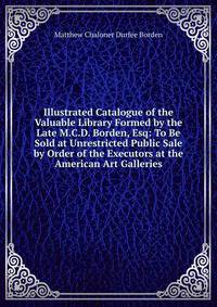 Illustrated Catalogue of the Valuable Library Formed by the Late M.C.D. Borden, Esq: To Be Sold at Unrestricted Public Sale by Order of the Executors at the American Art Galleries