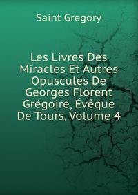 Les Livres Des Miracles Et Autres Opuscules De Georges Florent Gregoire, Eveque De Tours, Volume 4