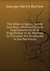 The Bible in Spain, Or, the Journeys, Adventures, and Imprisonments of an Englishman in an Attempt to Circulate the Scriptures in the Peninsula