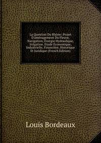 La Question Du Rh?ne: Projet D'am?nagement Du Fleuve, Navigation, ?nergie Hydraulique, Irrigation. Etude ?conomique, Industrielle, Financi?re, Historique Et Juridique (French Edition)