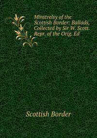 Minstrelsy of the Scottish Border: Ballads, Collected by Sir W. Scott. Repr. of the Orig. Ed