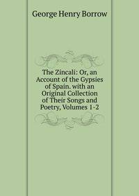 The Zincali: Or, an Account of the Gypsies of Spain. with an Original Collection of Their Songs and Poetry, Volumes 1-2