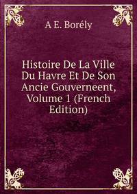 Histoire De La Ville Du Havre Et De Son Ancie Gouverneent, Volume 1 (French Edition)