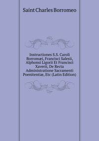 Instructiones S.S. Caroli Borrom?i, Francisci Salesii, Alphonsi Ligorii Et Francisci Xaverii, De Recta Administratione Sacramenti Poenitenti?, Etc (Latin Edition)