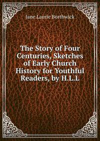 The Story of Four Centuries, Sketches of Early Church History for Youthful Readers, by H.L.L.
