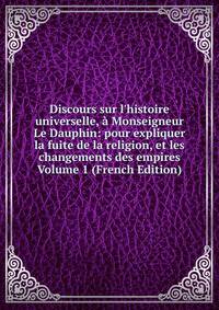 Discours sur l'histoire universelle, ? Monseigneur Le Dauphin: pour expliquer la fuite de la religion, et les changements des empires Volume 1 (French Edition)