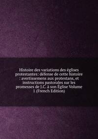 Histoire des variations des eglises protestantes: defense de cette histoire : avertissemens aux protestans, et instructions pastorales sur les promesses de J.C. a son Eglise Volume 1 (French Edition)