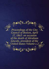 Proceedings of the City Council of Boston, April 17, 1865: on occasion of the death of Abraham Lincoln, president of the United States Volume c.2