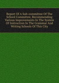 Report Of A Sub-committee Of The School Committee, Recommending Various Improvements In The System Of Instruction In The Grammar And Writing Schools Of This City