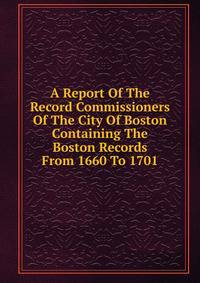 A Report Of The Record Commissioners Of The City Of Boston Containing The Boston Records From 1660 To 1701