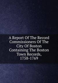 A Report Of The Record Commissioners Of The City Of Boston Containing The Boston Town Records, 1758-1769
