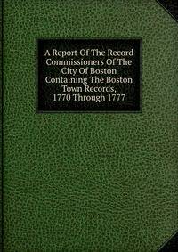 A Report Of The Record Commissioners Of The City Of Boston Containing The Boston Town Records, 1770 Through 1777