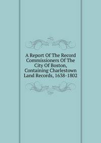 A Report Of The Record Commissioners Of The City Of Boston, Containing Charlestown Land Records, 1638-1802