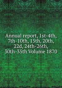 Annual report, 1st-4th, 7th-10th, 15th, 20th, 22d, 24th-26th, 30th-35th Volume 1870