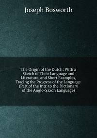 The Origin of the Dutch: With a Sketch of Their Language and Literature, and Short Examples, Tracing the Progress of the Language. (Part of the Intr. to the Dictionary of the Anglo-Saxon Language).