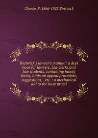 Bostwick's lawyer's manual: a desk book for lawyers, law clerks and law students, containing handy forms, hints on appeal procedure, suggestions, . etc. : a mechanical aid to the busy practi