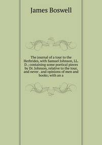 The journal of a tour to the Herbrides, with Samuel Johnson, LL.D.; containing some poetical pieces by Dr. Johnson, relative to the tour, and never . and opinions of men and books; with an a
